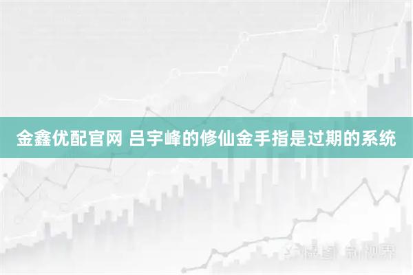 金鑫优配官网 吕宇峰的修仙金手指是过期的系统