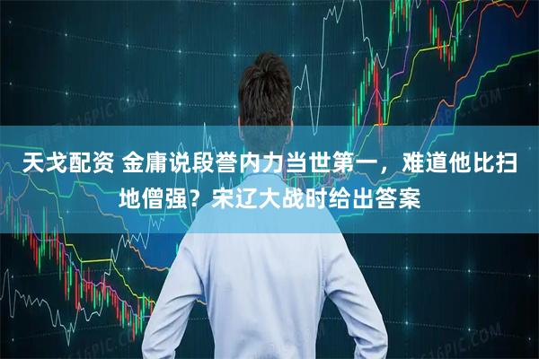 天戈配资 金庸说段誉内力当世第一，难道他比扫地僧强？宋辽大战时给出答案