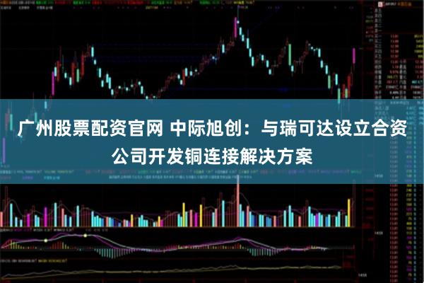 广州股票配资官网 中际旭创：与瑞可达设立合资公司开发铜连接解决方案