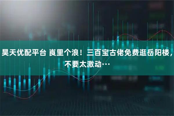 昊天优配平台 崀里个浪！三百宝古佬免费逛岳阳楼，不要太激动···