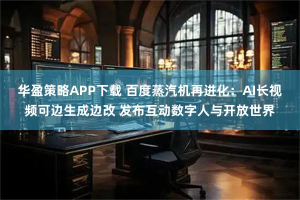 华盈策略APP下载 百度蒸汽机再进化：AI长视频可边生成边改 发布互动数字人与开放世界