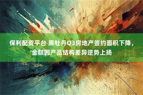 保利配资平台 黑牡丹Q3房地产签约面积下降，金额因产品结构差异逆势上扬