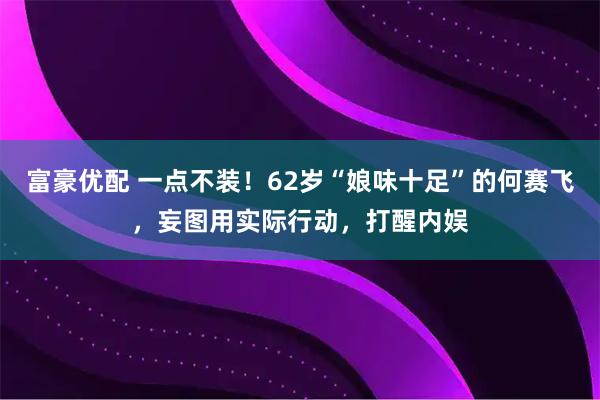 富豪优配 一点不装！62岁“娘味十足”的何赛飞，妄图用实际行动，打醒内娱