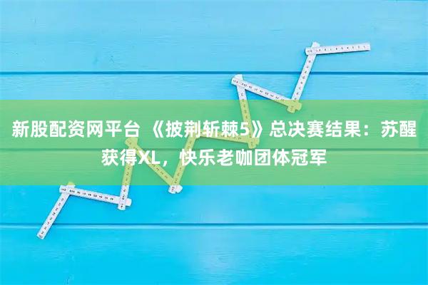 新股配资网平台 《披荆斩棘5》总决赛结果：苏醒获得XL，快乐老咖团体冠军