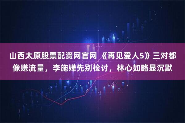 山西太原股票配资网官网 《再见爱人5》三对都像赚流量，李施嬅先别检讨，林心如略显沉默