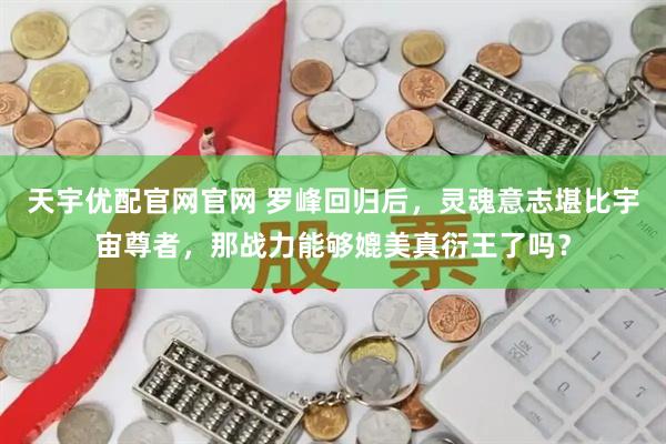 天宇优配官网官网 罗峰回归后，灵魂意志堪比宇宙尊者，那战力能够媲美真衍王了吗？