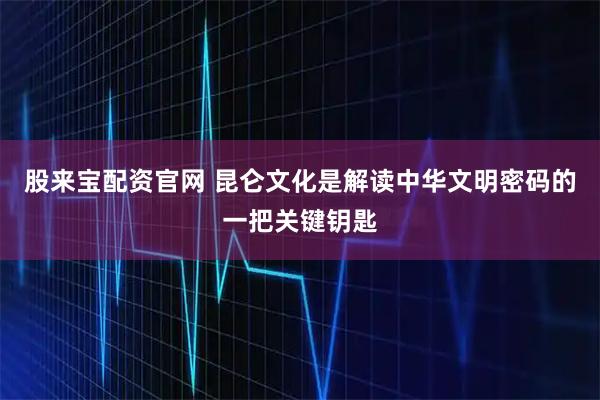 股来宝配资官网 昆仑文化是解读中华文明密码的一把关键钥匙