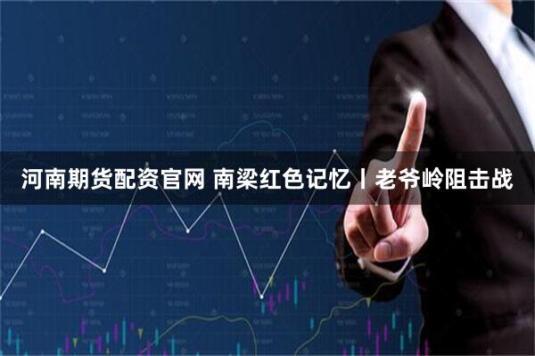 河南期货配资官网 南梁红色记忆丨老爷岭阻击战