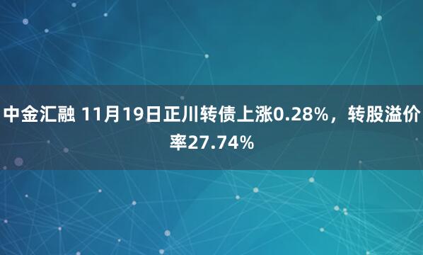中金汇融 11月19日正川转债上涨0.28%，转股溢价率27.74%
