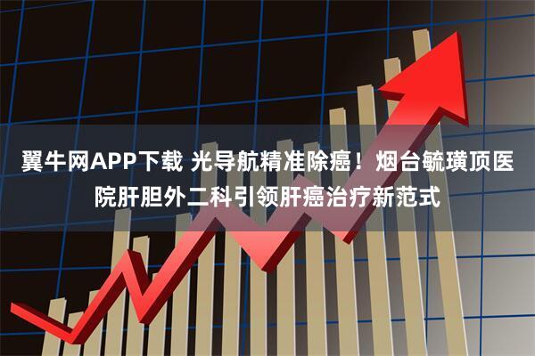 翼牛网APP下载 光导航精准除癌！烟台毓璜顶医院肝胆外二科引领肝癌治疗新范式