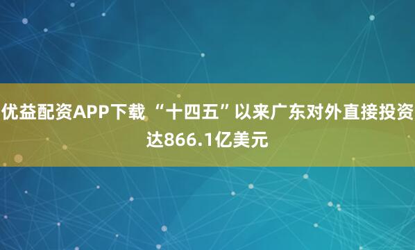 优益配资APP下载 “十四五”以来广东对外直接投资达866.1亿美元
