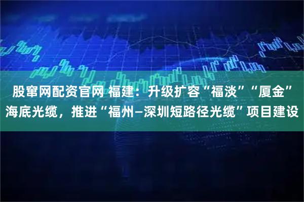 股窜网配资官网 福建：升级扩容“福淡”“厦金”海底光缆，推进“福州—深圳短路径光缆”项目建设
