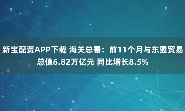 新宝配资APP下载 海关总署：前11个月与东盟贸易总值6.82万亿元 同比增长8.5%