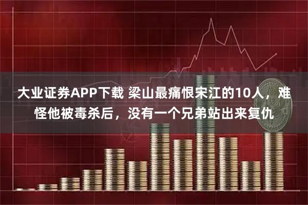 大业证券APP下载 梁山最痛恨宋江的10人,难怪他被毒杀后,没有一个兄弟站出来复仇