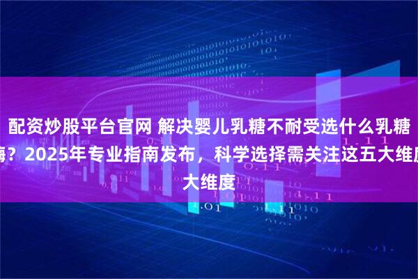 配资炒股平台官网 解决婴儿乳糖不耐受选什么乳糖酶？2025年专业指南发布，科学选择需关注这五大维度