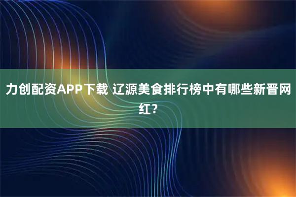 力创配资APP下载 辽源美食排行榜中有哪些新晋网红？