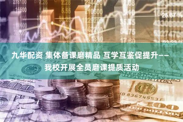 九华配资 集体备课磨精品 互学互鉴促提升—— 我校开展全员磨课提质活动