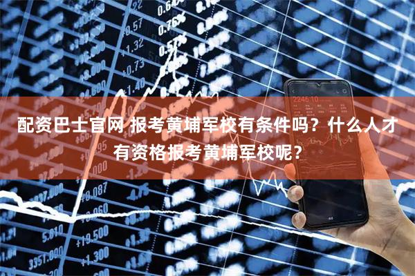 配资巴士官网 报考黄埔军校有条件吗？什么人才有资格报考黄埔军校呢？