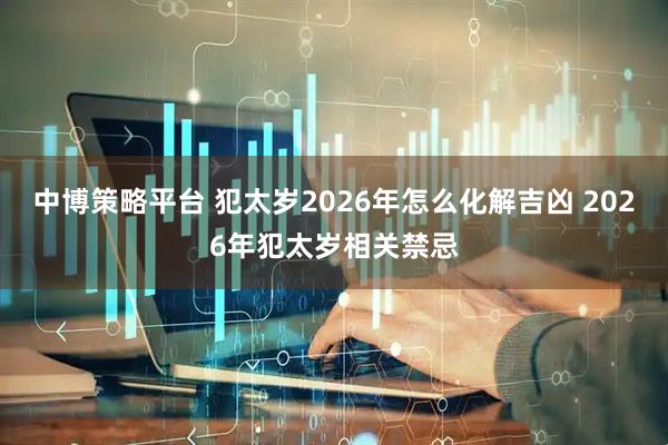 中博策略平台 犯太岁2026年怎么化解吉凶 2026年犯太岁相关禁忌