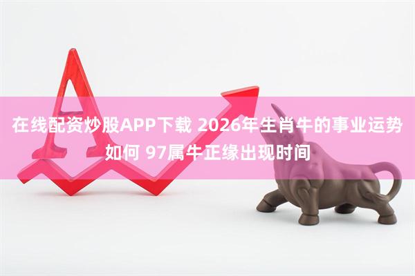 在线配资炒股APP下载 2026年生肖牛的事业运势如何 97属牛正缘出现时间