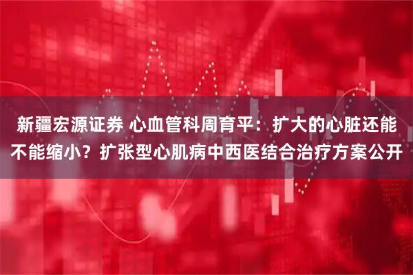新疆宏源证券 心血管科周育平：扩大的心脏还能不能缩小？扩张型心肌病中西医结合治疗方案公开