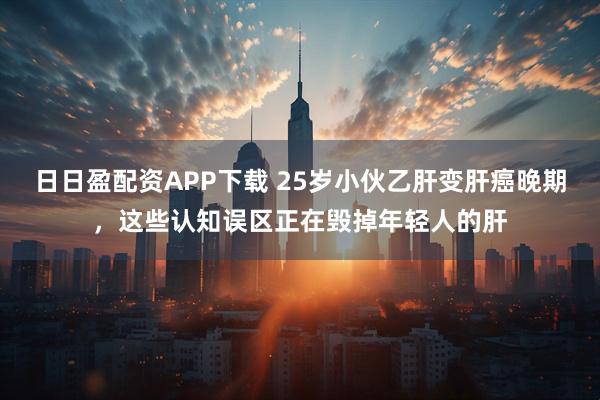 日日盈配资APP下载 25岁小伙乙肝变肝癌晚期，这些认知误区正在毁掉年轻人的肝