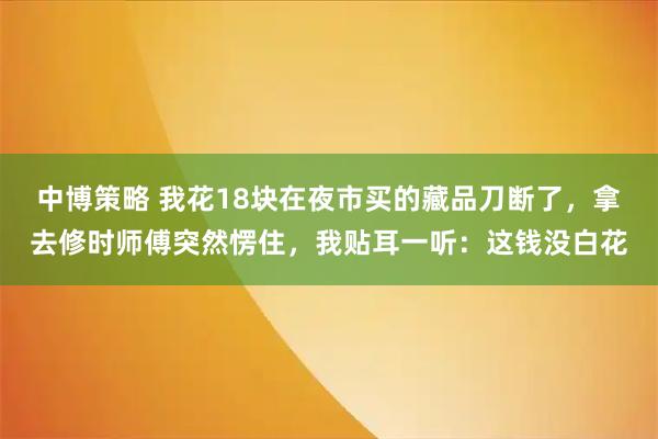 中博策略 我花18块在夜市买的藏品刀断了，拿去修时师傅突然愣住，我贴耳一听：这钱没白花