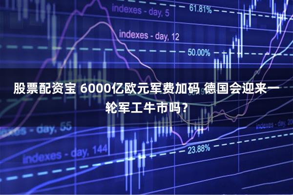 股票配资宝 6000亿欧元军费加码 德国会迎来一轮军工牛市吗？