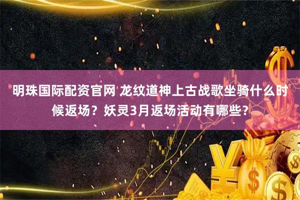明珠国际配资官网 龙纹道神上古战歌坐骑什么时候返场？妖灵3月返场活动有哪些？