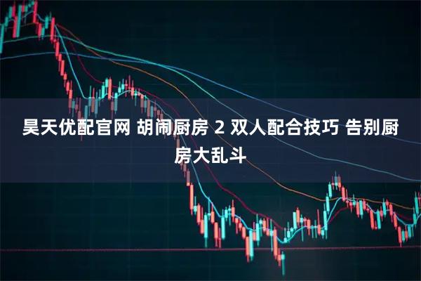 昊天优配官网 胡闹厨房 2 双人配合技巧 告别厨房大乱斗
