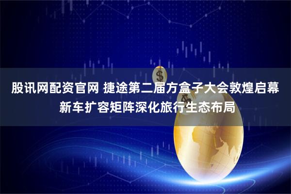 股讯网配资官网 捷途第二届方盒子大会敦煌启幕 新车扩容矩阵深化旅行生态布局