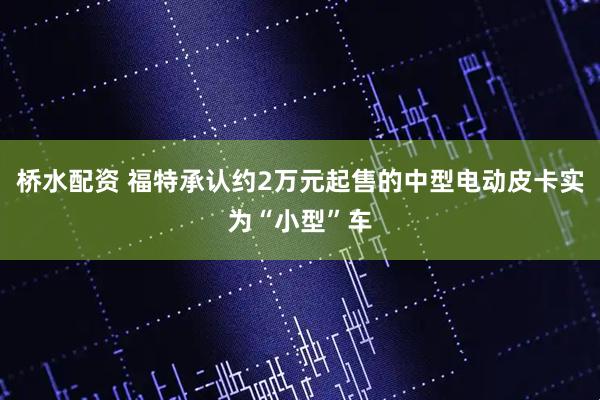 桥水配资 福特承认约2万元起售的中型电动皮卡实为“小型”车
