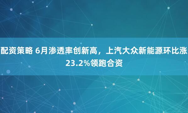 配资策略 6月渗透率创新高，上汽大众新能源环比涨23.2%领跑合资
