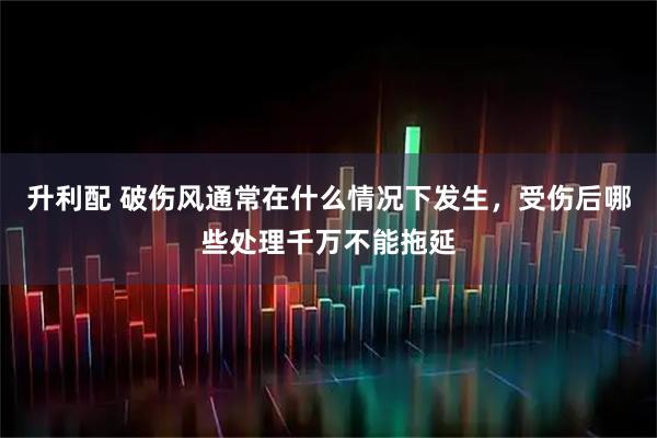升利配 破伤风通常在什么情况下发生，受伤后哪些处理千万不能拖延