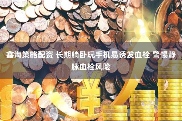 鑫海策略配资 长期躺卧玩手机易诱发血栓 警惕静脉血栓风险