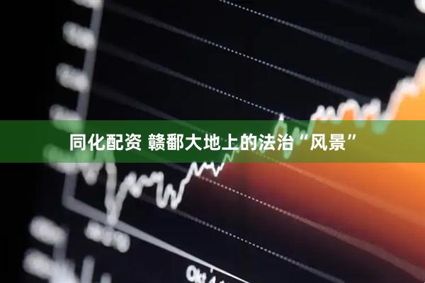 同化配资 赣鄱大地上的法治“风景”