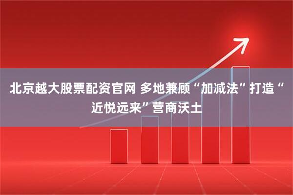 北京越大股票配资官网 多地兼顾“加减法”打造“近悦远来”营商沃土